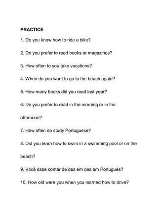 PRACTICE

1. Do you know how to ride a bike?

2. Do you prefer to read books or magazines?

3. How often to you take vacations?

4. When do you want to go to the beach again?

5. How many books did you read last year?

6. Do you prefer to read in the morning or in the

afternoon?

7. How often do study Portuguese?

8. Did you learn how to swim in a swimming pool or on the

beach?

9. Você sabe contar de dez em dez em Português?

10. How old were you when you learned how to drive?
 