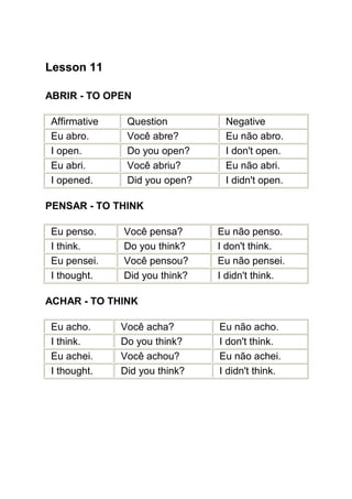 Lesson 11

ABRIR - TO OPEN

Affirmative    Question         Negative
Eu abro.       Você abre?       Eu não abro.
I open.        Do you open?     I don't open.
Eu abri.       Você abriu?      Eu não abri.
I opened.      Did you open?    I didn't open.

PENSAR - TO THINK

Eu penso.     Você pensa?      Eu não penso.
I think.      Do you think?    I don't think.
Eu pensei.    Você pensou?     Eu não pensei.
I thought.    Did you think?   I didn't think.

ACHAR - TO THINK

Eu acho.      Você acha?       Eu não acho.
I think.      Do you think?    I don't think.
Eu achei.     Você achou?      Eu não achei.
I thought.    Did you think?   I didn't think.
 