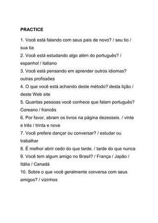 PRACTICE

1. Você está falando com seus pais de novo? / seu tio /
sua tia
2. Você está estudando algo além do português? /
espanhol / italiano
3. Você está pensando em aprender outros idiomas?
outras profissões
4. O que você está achando deste método? desta lição /
deste Web site
5. Quantas pessoas você conhece que falam português?
Coreano / francês
6. Por favor, abram os livros na página dezesseis. / vinte
e três / trinta e nove
7. Você prefere dançar ou conversar? / estudar ou
trabalhar
8. É melhor abrir cedo do que tarde. / tarde do que nunca
9. Você tem algum amigo no Brasil? / França / Japão /
Itália / Canadá
10. Sobre o que você geralmente conversa com seus
amigos? / vizinhos
 