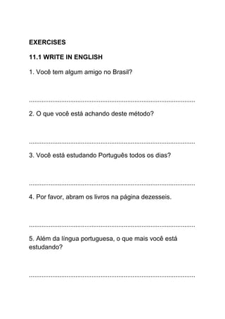 EXERCISES

11.1 WRITE IN ENGLISH

1. Você tem algum amigo no Brasil?



.............................................................................................

2. O que você está achando deste método?



.............................................................................................

3. Você está estudando Português todos os dias?



.............................................................................................

4. Por favor, abram os livros na página dezesseis.



.............................................................................................

5. Além da língua portuguesa, o que mais você está
estudando?



.............................................................................................
 