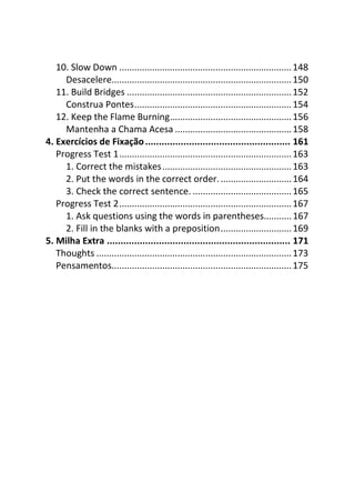 10. Slow Down .................................................................... 148
     Desacelere....................................................................... 150
   11. Build Bridges ................................................................. 152
     Construa Pontes.............................................................. 154
   12. Keep the Flame Burning................................................ 156
     Mantenha a Chama Acesa .............................................. 158
4. Exercícios de Fixação ..................................................... 161
   Progress Test 1.................................................................... 163
     1. Correct the mistakes................................................... 163
     2. Put the words in the correct order. ............................ 164
     3. Check the correct sentence. ....................................... 165
   Progress Test 2.................................................................... 167
     1. Ask questions using the words in parentheses........... 167
     2. Fill in the blanks with a preposition............................ 169
5. Milha Extra ................................................................... 171
   Thoughts ............................................................................. 173
   Pensamentos....................................................................... 175
 