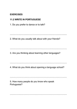 EXERCISES

11.2 WRITE IN PORTUGUESE

1. Do you prefer to dance or to talk?



.............................................................................................

2. What do you usually talk about with your friends?



.............................................................................................

3. Are you thinking about learning other languages?



.............................................................................................

4. What do you think about opening a language school?



.............................................................................................

5. How many people do you know who speak
Portuguese?



.............................................................................................
 