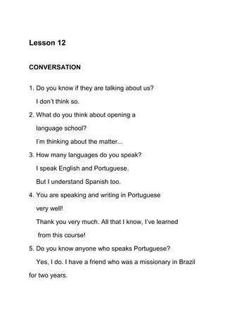 Lesson 12


CONVERSATION


1. Do you know if they are talking about us?

  I don’t think so.

2. What do you think about opening a

  language school?

  I’m thinking about the matter...

3. How many languages do you speak?

  I speak English and Portuguese.

  But I understand Spanish too.

4. You are speaking and writing in Portuguese

  very well!

  Thank you very much. All that I know, I’ve learned

   from this course!

5. Do you know anyone who speaks Portuguese?

  Yes, I do. I have a friend who was a missionary in Brazil

for two years.
 