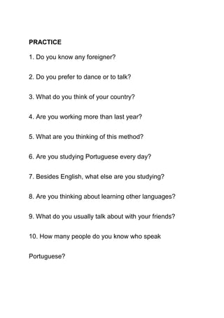 PRACTICE

1. Do you know any foreigner?


2. Do you prefer to dance or to talk?


3. What do you think of your country?


4. Are you working more than last year?


5. What are you thinking of this method?


6. Are you studying Portuguese every day?


7. Besides English, what else are you studying?


8. Are you thinking about learning other languages?


9. What do you usually talk about with your friends?


10. How many people do you know who speak


Portuguese?
 