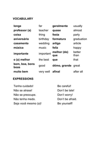 VOCABULARY

longe              far         geralmente         usually
professor (a)      teacher     quase              almost
coisa              thing       festa              party
aniversário        birthday    formatura          graduation
casamento          wedding     artigo             article
música             music       feliz              happy
                               melhor (do)        better
importante         important
                               que                than
o (a) melhor       the best    que                that
bom, boa, bons
                   good        ótimo, grande great
boas
muito bem          very well afinal               after all

EXPRESSIONS

Tenha cuidado!                     Be careful!
Não se atrase!                     Don’t be late!
Não se preocupe.                   Don’t worry!
Não tenha medo.                    Don’t be afraid.
Seja você mesmo (a)!               Be yourself!
 