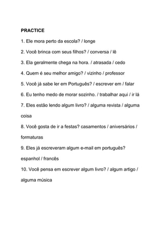 PRACTICE

1. Ele mora perto da escola? / longe

2. Você brinca com seus filhos? / conversa / lê

3. Ela geralmente chega na hora. / atrasada / cedo

4. Quem é seu melhor amigo? / vizinho / professor

5. Você já sabe ler em Português? / escrever em / falar

6. Eu tenho medo de morar sozinho. / trabalhar aqui / ir lá

7. Eles estão lendo algum livro? / alguma revista / alguma

coisa

8. Você gosta de ir a festas? casamentos / aniversários /

formaturas

9. Eles já escreveram algum e-mail em português?

espanhol / francês

10. Você pensa em escrever algum livro? / algum artigo /

alguma música
 