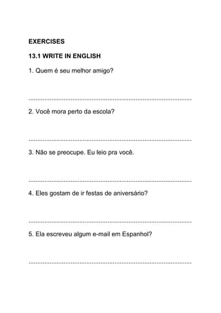 EXERCISES

13.1 WRITE IN ENGLISH

1. Quem é seu melhor amigo?



.............................................................................................

2. Você mora perto da escola?



.............................................................................................

3. Não se preocupe. Eu leio pra você.



.............................................................................................

4. Eles gostam de ir festas de aniversário?



.............................................................................................

5. Ela escreveu algum e-mail em Espanhol?



.............................................................................................
 