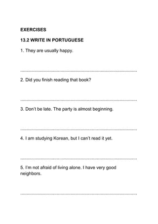 EXERCISES

13.2 WRITE IN PORTUGUESE

1. They are usually happy.



.............................................................................................

2. Did you finish reading that book?



.............................................................................................

3. Don’t be late. The party is almost beginning.



.............................................................................................

4. I am studying Korean, but I can’t read it yet.



.............................................................................................

5. I’m not afraid of living alone. I have very good
neighbors.



.............................................................................................
 