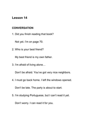Lesson 14


CONVERSATION

1. Did you finish reading that book?

  Not yet. I’m on page 70.

2. Who is your best friend?

  My best friend is my own father.

3. I’m afraid of living alone…

  Don’t be afraid. You’ve got very nice neighbors.

4. I must go back home. I left the windows opened.

  Don’t be late. The party is about to start.

5. I’m studying Portuguese, but I can’t read it yet.

  Don’t worry. I can read it for you.
 