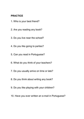 PRACTICE

1. Who is your best friend?


2. Are you reading any book?


3. Do you live near the school?


4. Do you like going to parties?


5. Can you read in Portuguese?


6. What do you think of your teachers?


7. Do you usually arrive on time or late?


8. Do you think about writing any book?


9. Do you like playing with your children?


10. Have you ever written an e-mail in Portuguese?
 