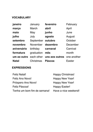 VOCABULARY

janeiro         January     fevereiro         February
março           March       abril             April
maio            May         junho             June
julho           July        agosto            August
setembro        September outubro             October
novembro        November    dezembro          December
aniversário     birthday    carnaval          Carnival
formatura       graduation mês                month
um ao outro each other uns aos outros one another
Natal           Christmas   Páscoa            Easter

EXPRESSIONS

Feliz Natal!                        Happy Christmas!
Feliz Ano Novo!                     Happy New Year!
Próspero Ano Novo!                  Happy New Year!
Feliz Páscoa!                       Happy Easter!
Tenha um bom fim de semana!         Have a nice weekend!
 