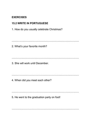 EXERCISES

15.2 WRITE IN PORTUGUESE

1. How do you usually celebrate Christmas?



.............................................................................................

2. What’s your favorite month?



.............................................................................................

3. She will work until December.



.............................................................................................

4. When did you meet each other?



.............................................................................................

5. He went to the graduation party on foot!



.............................................................................................
 