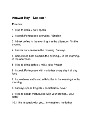 Answer Key – Lesson 1

Practice

1. I like to drink. / eat / speak

2. I speak Portuguese everyday. / English

3. I drink coffee in the morning. / in the afternoon / in the
evening

4. I never eat cheese in the morning. / always

5. Sometimes I eat bread in the evening. / in the morning /
in the afternoon

5. I like to drink coffee. / milk / juice / water

6. I speak Portuguese with my father every day / all day
long

7. I sometimes eat bread with butter in the evening / in the
morning

8. I always speak English. / sometimes / never

9. I like to speak Portuguese with your brother. / your
sister

10. I like to speak with you. / my mother / my father
 