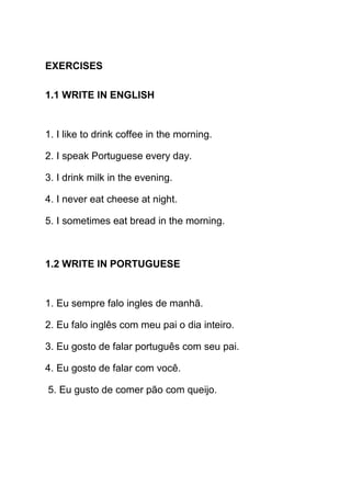EXERCISES

1.1 WRITE IN ENGLISH


1. I like to drink coffee in the morning.

2. I speak Portuguese every day.

3. I drink milk in the evening.

4. I never eat cheese at night.

5. I sometimes eat bread in the morning.



1.2 WRITE IN PORTUGUESE


1. Eu sempre falo ingles de manhã.

2. Eu falo inglês com meu pai o dia inteiro.

3. Eu gosto de falar português com seu pai.

4. Eu gosto de falar com você.

5. Eu gusto de comer pão com queijo.
 