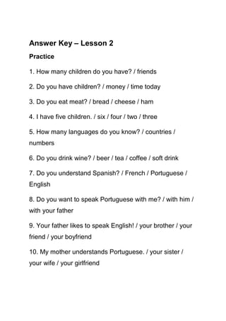 Answer Key – Lesson 2
Practice

1. How many children do you have? / friends

2. Do you have children? / money / time today

3. Do you eat meat? / bread / cheese / ham

4. I have five children. / six / four / two / three

5. How many languages do you know? / countries /
numbers

6. Do you drink wine? / beer / tea / coffee / soft drink

7. Do you understand Spanish? / French / Portuguese /
English

8. Do you want to speak Portuguese with me? / with him /
with your father

9. Your father likes to speak English! / your brother / your
friend / your boyfriend

10. My mother understands Portuguese. / your sister /
your wife / your girlfriend
 
