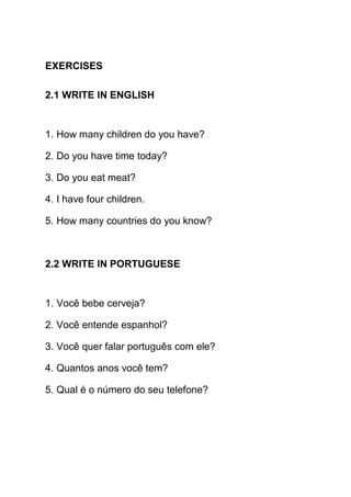 EXERCISES

2.1 WRITE IN ENGLISH


1. How many children do you have?

2. Do you have time today?

3. Do you eat meat?

4. I have four children.

5. How many countries do you know?



2.2 WRITE IN PORTUGUESE


1. Você bebe cerveja?

2. Você entende espanhol?

3. Você quer falar português com ele?

4. Quantos anos você tem?

5. Qual é o número do seu telefone?
 