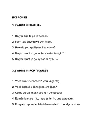 EXERCISES

3.1 WRITE IN ENGLISH


1. Do you like to go to school?

2. I don’t go downtown with them.

3. How do you spell your last name?

4. Do yo uwant to go to the movies tonight?

5. Do you want to go by car or by bus?



3.2 WRITE IN PORTUGUESE


1. Você quer ir conosco? (com a gente)

2. Você aprende português em casa?

3. Como se diz ‘thank you’ em português?

4. Eu não falo alemão, mas eu tenho que aprender!

5. Eu quero aprender três idiomas dentro de alguns anos.
 