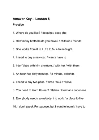 Answer Key – Lesson 5
Practice

1. Where do you live? / does he / does she

2. How many brothers do you have? / children / friends

3. She works from 8 to 4. / 9 to 5 / 4 to midnight.

4. I need to buy a new car. / want / have to

5. I don’t buy with him anymore. / with her / with them

6. An hour has sixty minutes. / a minute, seconds

7. I need to buy two pens. / three / four / twelve

8. You need to learn Korean! / Italian / German / Japonese

9. Everybody needs somebody. / to work / a place to live

10. I don’t speak Portuguese, but I want to learn! / have to
 