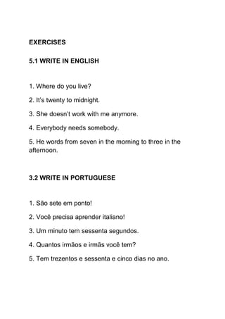 EXERCISES

5.1 WRITE IN ENGLISH


1. Where do you live?

2. It’s twenty to midnight.

3. She doesn’t work with me anymore.

4. Everybody needs somebody.

5. He words from seven in the morning to three in the
afternoon.



3.2 WRITE IN PORTUGUESE


1. São sete em ponto!

2. Você precisa aprender italiano!

3. Um minuto tem sessenta segundos.

4. Quantos irmãos e irmãs você tem?

5. Tem trezentos e sessenta e cinco dias no ano.
 