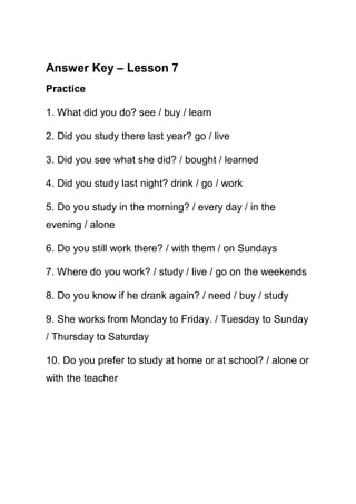 Answer Key – Lesson 7
Practice

1. What did you do? see / buy / learn

2. Did you study there last year? go / live

3. Did you see what she did? / bought / learned

4. Did you study last night? drink / go / work

5. Do you study in the morning? / every day / in the
evening / alone

6. Do you still work there? / with them / on Sundays

7. Where do you work? / study / live / go on the weekends

8. Do you know if he drank again? / need / buy / study

9. She works from Monday to Friday. / Tuesday to Sunday
/ Thursday to Saturday

10. Do you prefer to study at home or at school? / alone or
with the teacher
 