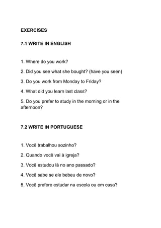 EXERCISES

7.1 WRITE IN ENGLISH


1. Where do you work?

2. Did you see what she bought? (have you seen)

3. Do you work from Monday to Friday?

4. What did you learn last class?

5. Do you prefer to study in the morning or in the
afternoon?



7.2 WRITE IN PORTUGUESE


1. Você trabalhou sozinho?

2. Quando você vai à igreja?

3. Você estudou lá no ano passado?

4. Você sabe se ele bebeu de novo?

5. Você prefere estudar na escola ou em casa?
 