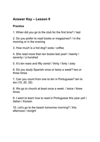 Answer Key – Lesson 9

Practice

1. When did you go to the club for the first time? / last

2. Do you prefer to read books or magazines? / in the
morning or in the evening

3. How much is a hot dog? soda / coffee

4. She read more than ten books last year! / twenty /
seventy / a hundred

5. It’s ten reais and fifty cents! / thirty / forty / sixty

6. Do you study Spanish once or twice a week? two or
three times

7. Can you count from one to ten in Portuguese? ten to
ten (10, 20, 30)

8. We go to church at least once a week. / twice / three
times

9. I want to learn how to read in Portuguese this year yet! /
Italian / Korean

10. Let’s go to the beach tomorrow morning? / this
afternoon / tonight
 