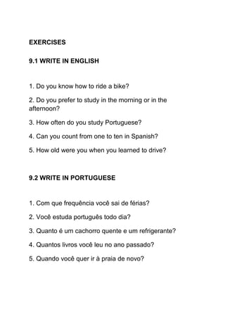 EXERCISES

9.1 WRITE IN ENGLISH


1. Do you know how to ride a bike?

2. Do you prefer to study in the morning or in the
afternoon?

3. How often do you study Portuguese?

4. Can you count from one to ten in Spanish?

5. How old were you when you learned to drive?



9.2 WRITE IN PORTUGUESE


1. Com que frequência você sai de férias?

2. Você estuda português todo dia?

3. Quanto é um cachorro quente e um refrigerante?

4. Quantos livros você leu no ano passado?

5. Quando você quer ir à praia de novo?
 
