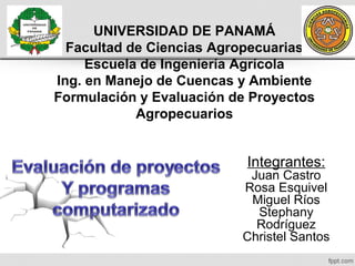 UNIVERSIDAD DE PANAMÁ
Facultad de Ciencias Agropecuarias
Escuela de Ingeniería Agrícola
Ing. en Manejo de Cuencas y Ambiente
Formulación y Evaluación de Proyectos
Agropecuarios

Integrantes:

Juan Castro
Rosa Esquivel
Miguel Ríos
Stephany
Rodríguez
Christel Santos

 