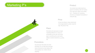 Marketing P’s
11
Promotions
Place
We believe the best place to begin
marketing efforts for our app is in
universities as the main use of the
app is something that could easily
adapt to student situations e.g. going
out.
As previously discussed, the main
promotion for our app will be through
social influencers as we believe that
encouraging it as ‘a trend’ will aid
adopting.
Price
Product
Our product was determined by a
want for something with the function
of our app and a gap in the market
for it., Therefore our marketing
should be to highlight the benefits of
using the app.
As we are trying to mass market and
encourage people to adopt using the
app, the price is free.
 