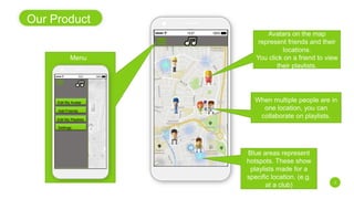 Our Product
3
Avatars on the map
represent friends and their
locations.
You click on a friend to view
their playlists.
Edit My Avatar
Add Friends
Edit My Playlists
Settings
Blue areas represent
hotspots. These show
playlists made for a
specific location. (e.g.
at a club)
When multiple people are in
one location, you can
collaborate on playlists.
Menu
 