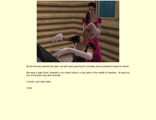 By the time we reached the cabin, we both were yearning for normality and so decided to dress for dinner.

We were a sight Anne: dressed in our nicest frocks in a log cabin in the middle of nowhere. At least my
turn at the piano was well received.

I remain, your dear sister,

'Lotta.
 