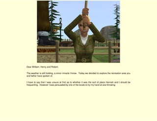 Dear William, Henry and Robert,

The weather is still holding, a minor miracle I know. Today we decided to explore the recreation area you
and father have spoken of.

I have to say that I was unsure at first as to whether it was the sort of place Hannah and I should be
frequenting. However I was persuaded by one of the locals to try my hand at axe-throwing.
 