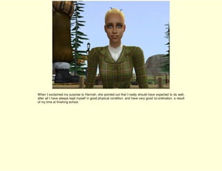 When I exclaimed my surprise to Hannah, she pointed out that I really should have expected to do well,
after all I have always kept myself in good physical condition, and have very good co-ordination, a result
of my time at finishing school.
 