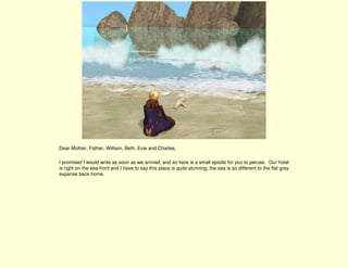 Dear Mother, Father, William, Beth, Evie and Charles,

I promised I would write as soon as we arrived, and so here is a small epistle for you to peruse. Our hotel
is right on the sea-front and I have to say this place is quite stunning; the sea is so different to the flat grey
expanse back home.
 