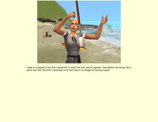 I was so intrigued in fact that I asked him to show me how, and he agreed. Now Mother do not go into a
panic over this: the torch I used was not lit and I was in no danger of harming myself.
 