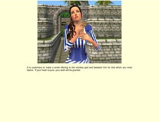 It is customary to make a small offering to the monkey god and beseech him for that which you most
desire. If your heart is pure, your wish will be granted.
 