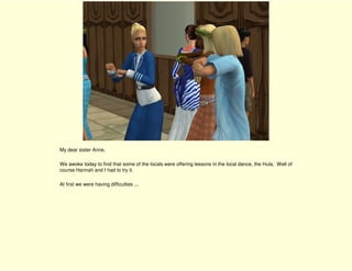 My dear sister Anne,

We awoke today to find that some of the locals were offering lessons in the local dance, the Hula. Well of
course Hannah and I had to try it.

At first we were having difficulties ...
 