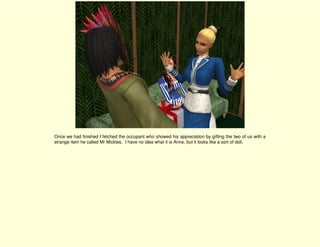 Once we had finished I fetched the occupant who showed his appreciation by gifting the two of us with a
strange item he called Mr Mickles. I have no idea what it is Anne, but it looks like a sort of doll.
 