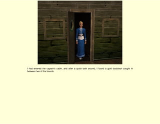 I had entered the captain's cabin, and after a quick look around, I found a gold doubloon caught in
between two of the boards.
 