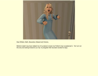 Dear William, Beth, Alexandra, Edward and Victoria,

Mother's death may have robbed me of my desire to travel, but Father's has re-awakened it. Yet I am not
the only one looking forward to our trip: my daughter Elle has been excited for days.
 