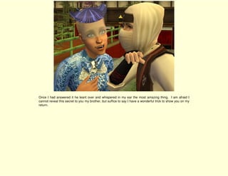 Once I had answered it he leant over and whispered in my ear the most amazing thing. I am afraid I
cannot reveal this secret to you my brother, but suffice to say I have a wonderful trick to show you on my
return.
 