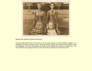 Dearest Anne, Mathias, Richard and Florence,

You will notice that the front of this card is not the usual picture of a local landmark, instead it is a
photograph of Hannah, Elle and myself. We were visiting a popular shrine when a local offered to take
our photograph. We have had several prints made up and I thought you might like to receive one. You
can not tell but it was raining at the time, in fact it has done nothing but rain since we arrived.
 