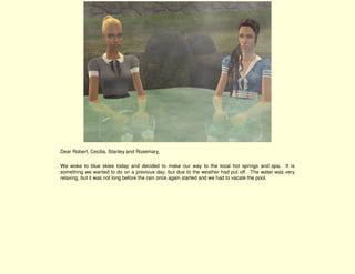 Dear Robert, Cecilia, Stanley and Rosemary,

We woke to blue skies today and decided to make our way to the local hot springs and spa. It is
something we wanted to do on a previous day, but due to the weather had put off. The water was very
relaxing, but it was not long before the rain once again started and we had to vacate the pool.
 