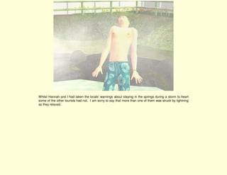 Whilst Hannah and I had taken the locals' warnings about staying in the springs during a storm to heart
some of the other tourists had not. I am sorry to say that more than one of them was struck by lightning
as they relaxed.
 