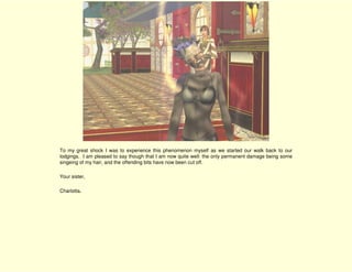 To my great shock I was to experience this phenomenon myself as we started our walk back to our
lodgings. I am pleased to say though that I am now quite well: the only permanent damage being some
singeing of my hair, and the offending bits have now been cut off.

Your sister,

Charlotta.
 