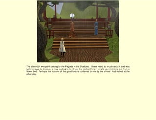 The afternoon we spent looking for the Pagoda in the Shadows. I have heard so much about it and was
lucky enough to discover a map leading to it. It was the oddest thing: I simply saw it sticking out from a
flower bed. Perhaps this is some of the good fortune conferred on me by the shrine I had wished at the
other day.
 