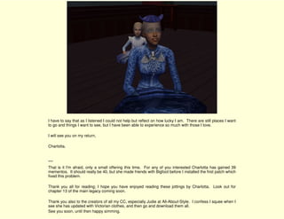 I have to say that as I listened I could not help but reflect on how lucky I am. There are still places I want
to go and things I want to see, but I have been able to experience so much with those I love.

I will see you on my return,

Charlotta.


***
That is it I'm afraid, only a small offering this time. For any of you interested Charlotta has gained 39
mementos. It should really be 40, but she made friends with Bigfoot before I installed the first patch which
fixed this problem.

Thank you all for reading; I hope you have enjoyed reading these jottings by Charlotta. Look out for
chapter 13 of the main legacy coming soon.

Thank you also to the creators of all my CC, especially Judie at All-About-Style. I confess I squee when I
see she has updated with Victorian clothes, and then go and download them all.
See you soon, until then happy simming.
 