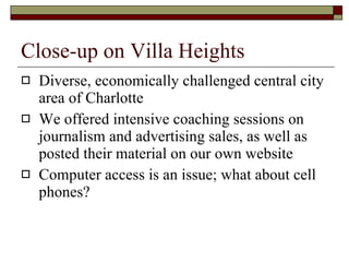 Close-up on Villa Heights Diverse, economically challenged central city area of Charlotte We offered intensive coaching sessions on journalism and advertising sales, as well as posted their material on our own website Computer access is an issue; what about cell phones?  