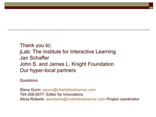 Thank you to: jLab: The Institute for Interactive Learning Jan Schaffer John S. and James L. Knight Foundation Our hyper-local partners Questions:  Steve Gunn:  [email_address] 704-358-5077. Editor for Innovations Alicia Roberts:  [email_address]  Project coordinator 