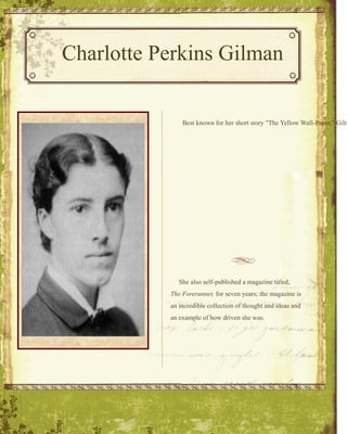Newletter_1 Charlotte Perkins Gilman Stationery She also self-published a magazine titled,  The Forerunner,  for seven years; the magazine is an incredible collection of thought and ideas and an example of how driven she was.   Best known for her short story &quot;The Yellow Wall-Paper,&quot; Gilman was a woman who wrote a great number of works, from short journalism to book length discussions of the social realities of women's lives to poetry. Her book, Women and Economics was acclaimed as a major triumph and re-published in several languages; Vassar College even used it as a textbook for a short time. Gilman's major concern during her lifetime was feminism-- women's suffrage as well as women's economic independence. 